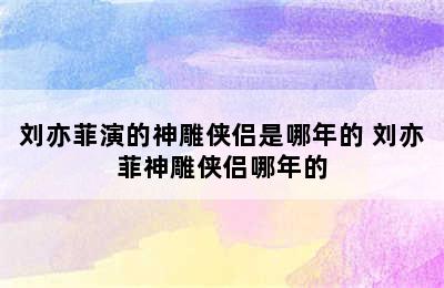 刘亦菲演的神雕侠侣是哪年的 刘亦菲神雕侠侣哪年的